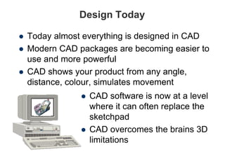 Design Today
 Today almost everything is designed in CAD
 Modern CAD packages are becoming easier to
use and more powerful
 CAD shows your product from any angle,
distance, colour, simulates movement
 CAD software is now at a level
where it can often replace the
sketchpad
 CAD overcomes the brains 3D
limitations
 