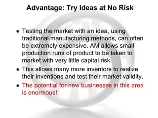 Advantage: Try Ideas at No Risk
 Testing the market with an idea, using
traditional manufacturing methods, can often
be extremely expensive. AM allows small
production runs of product to be taken to
market with very little capital risk.
 This allows many more inventors to realize
their inventions and test their market validity.
 The potential for new businesses in this area
is enormous!
 