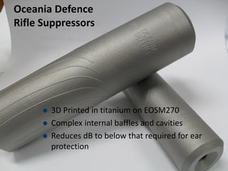 Oceania Defence
Rifle Suppressors
 3D Printed in titanium on EOSM270
 Complex internal baffles and cavities
 Reduces dB to below that required for ear
protection
 