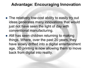 Advantage: Encouraging Innovation
 The relatively low-cost ability to easily try out
ideas generates many innovations that would
just not have seen the light of day with
conventional manufacturing.
 AM has seen children returning to making
things. Where, over the past 20 years, they
have slowly drifted into a digital entertainment
age, 3D printing is now allowing them to move
back from digital into reality.
 
