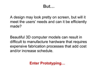 But…
A design may look pretty on screen, but will it
meet the users’ needs and can it be efficiently
made?
Beautiful 3D computer models can result in
difficult to manufacture hardware that requires
expensive fabrication processes that add cost
and/or increase schedule.
Enter Prototyping…
 