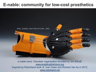 E-nable: community for low-cost prosthetics
e-nable hand, Volunteer organisation founded by Jon Schull,
www.enablingthefuture.org
Inspired by RoboHand work of Ivan Owen and Richard Van As in 2012,
www.robohand.net
 