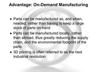 Advantage: On-Demand Manufacturing
 Parts can be manufactured as, and when,
needed, rather than having to keep a large
stock of parts on-hand
 Parts can be manufactured locally, rather
than abroad, thus greatly reducing the supply
chain, and the environmental footprint of the
parts
 3D printing is often referred to as the next
industrial revolution
 