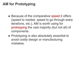 AM for Prototyping
 Because of the comparative speed it offers
(speed to market, speed to go through extra
iterations, etc.), AM is worth using for
prototyping the vast majority (but not all) of
components.
 Prototyping is also absolutely essential to
avoid costly design or manufacturing
mistakes.
 