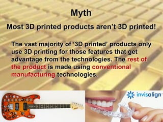 Myth
The vast majority of ‘3D printed’ products only
use 3D printing for those features that get
advantage from the technologies. The rest of
the product is made using conventional
manufacturing technologies.
Most 3D printed products aren’t 3D printed!
 