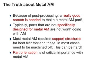 The Truth about Metal AM
 Because of post-processing, a really good
reason is needed to make a metal AM part!
 Typically, parts that are not specifically
designed for metal AM are not worth doing
with AM
 Most metal AM requires support structures
for heat transfer and these, in most cases,
need to be machined off. This can be hard!
 Part orientation is of critical importance with
metal AM
 