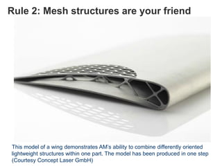 Rule 2: Mesh structures are your friend
This model of a wing demonstrates AM’s ability to combine differently oriented
lightweight structures within one part. The model has been produced in one step
(Courtesy Concept Laser GmbH)
 