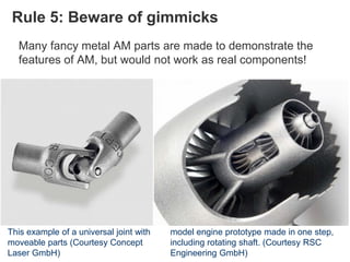 Rule 5: Beware of gimmicks
Many fancy metal AM parts are made to demonstrate the
features of AM, but would not work as real components!
This example of a universal joint with
moveable parts (Courtesy Concept
Laser GmbH)
model engine prototype made in one step,
including rotating shaft. (Courtesy RSC
Engineering GmbH)
 