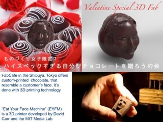 FabCafe in the Shibuya, Tokyo offers
custom-printed chocolate, that
resemble a customer’s face. It’s
done with 3D printing technology
“Eat Your Face Machine” (EYFM)
is a 3D printer developed by David
Carr and the MIT Media Lab
 