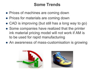 Some Trends
 Prices of machines are coming down
 Prices for materials are coming down
 CAD is improving (but still has a long way to go)
 Some companies have realized that the printer
ink material pricing model will not work if AM is
to be used for rapid manufacturing
 An awareness of mass-customisation is growing
 