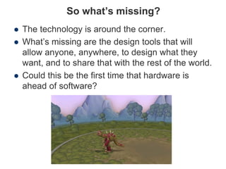 So what’s missing?
 The technology is around the corner.
 What’s missing are the design tools that will
allow anyone, anywhere, to design what they
want, and to share that with the rest of the world.
 Could this be the first time that hardware is
ahead of software?
 
