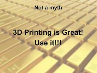 Not a myth
3D Printing is Great!
Use it!!!
 