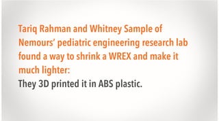 Tariq Rahman and Whitney Sample of
Nemours’ pediatric engineering research lab
found a way to shrink a WREX and make it
much lighter:
They 3D printed it in ABS plastic.

 
