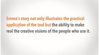 Emma’s story not only illustrates the practical
application of the tool but the ability to make
real the creative visions of the people who use it.

 