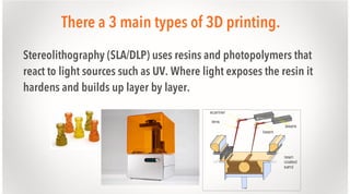 There a 3 main types of 3D printing.
Stereolithography (SLA/DLP) uses resins and photopolymers that
react to light sources such as UV. Where light exposes the resin it
hardens and builds up layer by layer.

 