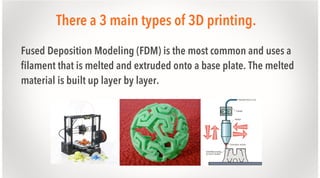 There a 3 main types of 3D printing.
Fused Deposition Modeling (FDM) is the most common and uses a
filament that is melted and extruded onto a base plate. The melted
material is built up layer by layer.

 