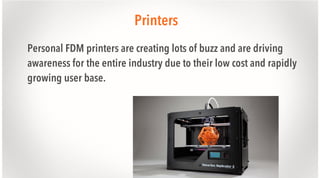 Printers
Personal FDM printers are creating lots of buzz and are driving
awareness for the entire industry due to their low cost and rapidly
growing user base.

 