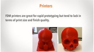 Printers
FDM printers are great for rapid prototyping but tend to lack in
terms of print size and finish quality.

 