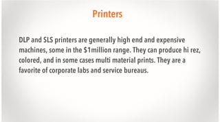 Printers
DLP and SLS printers are generally high end and expensive
machines, some in the $1million range. They can produce hi rez,
colored, and in some cases multi material prints. They are a
favorite of corporate labs and service bureaus.

 