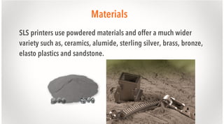 Materials
SLS printers use powdered materials and offer a much wider
variety such as, ceramics, alumide, sterling silver, brass, bronze,
elasto plastics and sandstone.

 