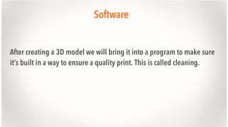 Software
After creating a 3D model we will bring it into a program to make sure
it’s built in a way to ensure a quality print. This is called cleaning.

 