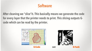 Software
After cleaning we “slice”it. This basically means we generate the code
for every layer that the printer needs to print. This slicing outputs Gcode which can be read by the printer.

G-Code

not

G-Funk

 