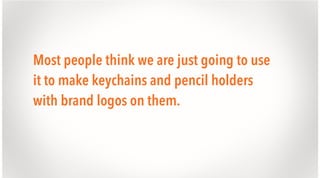 Most people think we are just going to use
it to make keychains and pencil holders
with brand logos on them.

 