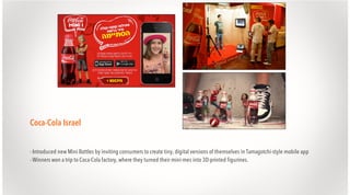 Coca-Cola Israel
- Introduced new Mini Bottles by inviting consumers to create tiny, digital versions of themselves in Tamagotchi-style mobile app
- Winners won a trip to Coca-Cola factory, where they turned their mini-mes into 3D-printed figurines.

 