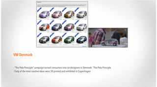 VW Denmark
- "The Polo Principle” campaign turned consumers into car designers in Denmark. "The Polo Principle
- Forty of the most creative ideas were 3D printed and exhibited in Copenhagen

 