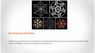 Saks 5th Avenue / MasterCard
- Shoppers that spend $150 or more at Saks Fifth Avenue on their MasterCard will receive a special commemorative 3D printed snowflake
- Partnered with MakerBot - customers can see printer in action at the store.

 