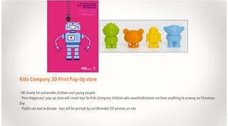 Kids Company 3D Print Pop-Up store
- UK charity for vulnerable children and young people
- ‘Print Happiness’ pop-up store will create toys for Kids Company children who would otherwise not have anything to unwrap on Christmas
Day
- Public can text to donate - toys will be printed by six Ultimaker 3D printers on site

 