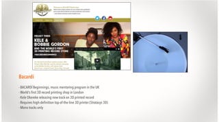 Bacardi
- BACARDÍ Beginnings, music mentoring program in the UK
- World’s first 3D record printing shop in London
- Kele Okereke releasing new track on 3D printed record
- Requires high-definition top-of-the-line 3D printer (Stratasys 3D)
- Mono tracks only

 