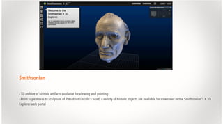 Smithsonian
- 3D archive of historic artifacts available for viewing and printing
- From supernovas to sculpture of President Lincoln's head, a variety of historic objects are available for download in the Smithsonian's X 3D
Explorer web portal

 