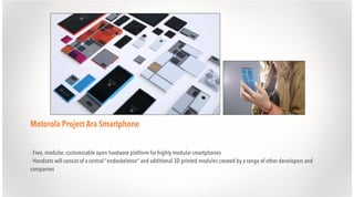 Motorola Project Ara Smartphone
- Free, modular, customizable open hardware platform for highly modular smartphones
- Handsets will consist of a central "endoskeleton" and additional 3D printed modules created by a range of other developers and
companies

 