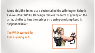 Many kids like Emma use a device called the Wilmington Robotic
Exoskeleton (WREX). Its design reduces the force of gravity on the
arms, similar to how the springs on a swing-arm lamp keep it
suspended in air.
The WREX worked for
kids as young as 6.

 