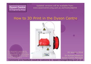 Dyson Centre
For Engineering Design
How to 3D Print in the Dyson Centre
26 January 2016
Dr Richard Roebuck
Dyson Centre Manager
Comments and feedback would be welcome to: dyson-manager@eng.cam.ac.uk
Updated versions will be available from:
www.dysoncentre.eng.cam.ac.uk/howto3dprint
Some images taken from http://ideawerk3dprinter.com
This document is provided for
users of the Dyson Centre only –
no responsibility can be accepted
for those outside of Cambridge’s
Dyson Centre using it.
 