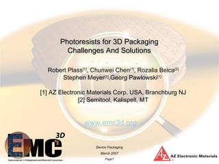 Photoresists for 3D Packaging
         Challenges And Solutions

  Robert Plass[1], Chunwei Chen[1], Rozalia Beica[2]
      Stephen Meyer[1],Georg Pawlowski[1]

[1] AZ Electronic Materials Corp. USA, Branchburg NJ
              [2] Semitool, Kalispell, MT


               www.emc3d.org


                    Device Packaging
                      March 2007
                         Page1
 