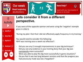(01/06/2020)
(15/06/2020)
Mrs Shaw’s email
debbie.shaw@eastayrshire.org.uk
(01/03/2021)
Speak with your class teacher in
person or via email.
Lets consider it from a different
perspective.
If you were of the opposite opinion and were using the ‘negative’ example
given in slide 6;
‘During my plan I feel that I did not effectively apply frequency in my training.’
You would need to consider the following:
WHY was training once a week not effective?:
- Did you see any (/ enough) improvements in your dig technique?
- Did you see any evidence in your training diary that your dig was
consistently more successful?
- Were you able to play the dig more successfully in game situations?
- Do you feel it was too long between sessions and that the progress you
had previously made was lost / forgotten?
 