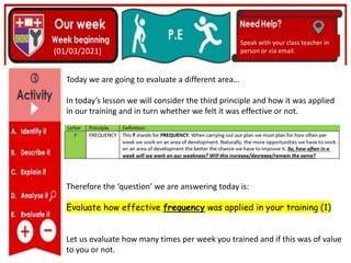 (01/06/2020)
(15/06/2020)
Mrs Shaw’s email
debbie.shaw@eastayrshire.org.uk
(01/03/2021)
Speak with your class teacher in
person or via email.
Today we are going to evaluate a different area…
In today’s lesson we will consider the third principle and how it was applied
in our training and in turn whether we felt it was effective or not.
Therefore the ‘question’ we are answering today is:
Evaluate how effective frequency was applied in your training (1)
Let us evaluate how many times per week you trained and if this was of value
to you or not.
 