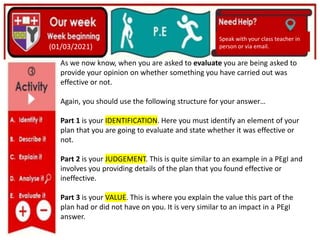 (01/06/2020)
(15/06/2020)
Mrs Shaw’s email
debbie.shaw@eastayrshire.org.uk
(01/03/2021)
Speak with your class teacher in
person or via email.
As we now know, when you are asked to evaluate you are being asked to
provide your opinion on whether something you have carried out was
effective or not.
Again, you should use the following structure for your answer…
Part 1 is your IDENTIFICATION. Here you must identify an element of your
plan that you are going to evaluate and state whether it was effective or
not.
Part 2 is your JUDGEMENT. This is quite similar to an example in a PEgI and
involves you providing details of the plan that you found effective or
ineffective.
Part 3 is your VALUE. This is where you explain the value this part of the
plan had or did not have on you. It is very similar to an impact in a PEgI
answer.
 