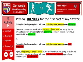 (01/06/2020)
(15/06/2020)
Mrs Shaw’s email
debbie.shaw@eastayrshire.org
(01/03/2021)
Speak with your class teacher
via email.
How do I IDENTIFY for the first part of my answer?
Example: During my plan I felt that training once a week was effective.
Frequency – once a week is the element of our plan we are going to
evaluate and we are going to talk positively about it because we have
identified it as effective.
Or
Example: During my plan I felt that training once a week was not
effective
Again, frequency – once a week is the element we are going to evaluate
but in this answer we have felt that this was not enoughas we have
stated it was not effective.
 