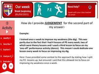 (01/06/2020)
(15/06/2020)
Mrs Shaw’s email
debbie.shaw@eastayrshire.org
(01/03/2021)
Speak with your class teacher
via email.
How do I provide JUDGEMENT for the second part of
my answer?
Example:
I trained once a week to improve my weakness (the dig). This was
partly due to the fact that I had 4 lessons of PE every week; two of
which were theory lessons and I used a third lesson to focus on my
‘one-off’ performance activity (dance). This meant I could dedicate one
lesson every week to focus on improving my dig.
Here I have provided some context to the approach by stating how I split
my P.E. lessons up, but ensured I said that this allowed me to focus on
improving my weakness once a week.
 