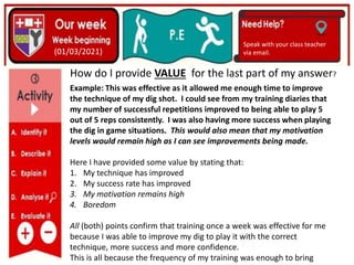 (01/06/2020)
(15/06/2020)
Mrs Shaw’s email
debbie.shaw@eastayrshire.org
(01/03/2021)
Speak with your class teacher
via email.
How do I provide VALUE for the last part of my answer?
Example: This was effective as it allowed me enough time to improve
the technique of my dig shot. I could see from my training diaries that
my number of successful repetitions improved to being able to play 5
out of 5 reps consistently. I was also having more success when playing
the dig in game situations. This would also mean that my motivation
levels would remain high as I can see improvements being made.
Here I have provided some value by stating that:
1. My technique has improved
2. My success rate has improved
3. My motivation remains high
4. Boredom
All (both) points confirm that training once a week was effective for me
because I was able to improve my dig to play it with the correct
technique, more success and more confidence.
This is all because the frequency of my training was enough to bring
 