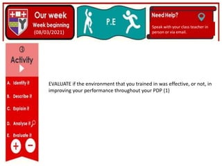 (01/06/2020)
(15/06/2020)
Mrs Shaw’s email
debbie.shaw@eastayrshire.org.uk
(08/03/2021)
Speak with your class teacher in
person or via email.
EVALUATE if the environment that you trained in was effective, or not, in
improving your performance throughout your PDP (1)
 
