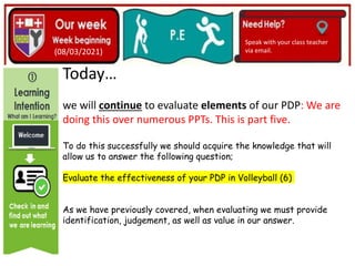 (01/06/2020)
(15/06/2020)
Mrs Shaw’s email
debbie.shaw@eastayrshire.org
(08/03/2021)
Speak with your class teacher
via email.
Today…
we will continue to evaluate elements of our PDP: We are
doing this over numerous PPTs. This is part five.
To do this successfully we should acquire the knowledge that will
allow us to answer the following question;
Evaluate the effectiveness of your PDP in Volleyball (6)
As we have previously covered, when evaluating we must provide
identification, judgement, as well as value in our answer.
 