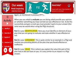 (01/06/2020)
(15/06/2020)
Mrs Shaw’s email
debbie.shaw@eastayrshire.org.uk
(08/03/2021)
Speak with your class teacher in
person or via email.
Again, as mentioned in previous PPT’s…
When you are asked to evaluate you are being asked provide your opinion
on whether something you have carried out was effective or not. To do this
successfully and gain a mark you must provide 3 parts to your answer (the
same way we would when using the PEgI structure).
Part 1 is your IDENTIFICATION. Here you must identify an element of your
plan that you are going to evaluate and state whether it was effective or
not.
Part 2 is your JUDGEMENT. This is quite similar to an example in a PEgI and
involves you providing details of the plan that you found effective or
ineffective.
Part 3 is your VALUE. This is where you explain the value this part of the
plan had or did not have on you. It is very similar to an impact in a PEgI
answer.
 