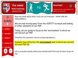 (01/06/2020)
(15/06/2020)
Mrs Shaw’s email
debbie.shaw@eastayrshire.org.uk
(08/03/2021)
Speak with your class teacher in
person or via email.
Now lets think about other areas we can evaluate – WHAT ARE WE
EVALUATING?:
We are now moving away from the SOFITT acronym and looking
at other elements of our PDP.
Today, we are going to focus on the ‘environment’ in which we
carried out our PDP.
Therefore the ‘question’ we are answering today is:
Evaluate how effective the environment was in which you carried
out your PDP (1)
Let us evaluate exactly where you trained and if this was of value to you or
not.
 