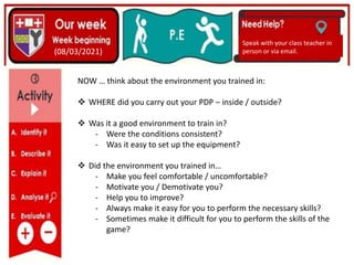 (01/06/2020)
(15/06/2020)
Mrs Shaw’s email
debbie.shaw@eastayrshire.org.uk
(08/03/2021)
Speak with your class teacher in
person or via email.
NOW … think about the environment you trained in:
 WHERE did you carry out your PDP – inside / outside?
 Was it a good environment to train in?
- Were the conditions consistent?
- Was it easy to set up the equipment?
 Did the environment you trained in…
- Make you feel comfortable / uncomfortable?
- Motivate you / Demotivate you?
- Help you to improve?
- Always make it easy for you to perform the necessary skills?
- Sometimes make it difficult for you to perform the skills of the
game?
 