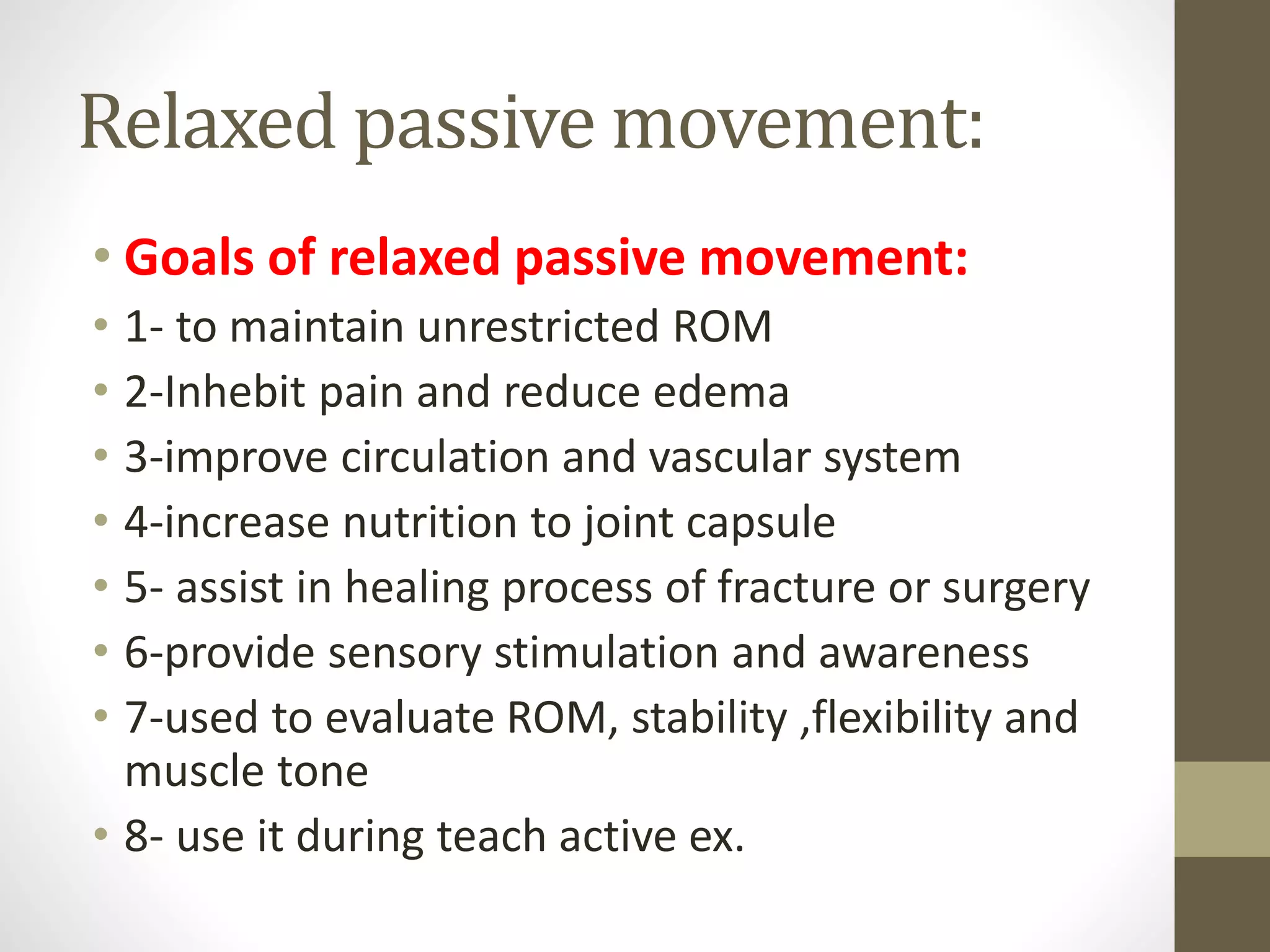 Relaxed passive movement:
• Goals of relaxed passive movement:
• 1- to maintain unrestricted ROM
• 2-Inhebit pain and reduce edema
• 3-improve circulation and vascular system
• 4-increase nutrition to joint capsule
• 5- assist in healing process of fracture or surgery
• 6-provide sensory stimulation and awareness
• 7-used to evaluate ROM, stability ,flexibility and
muscle tone
• 8- use it during teach active ex.
 
