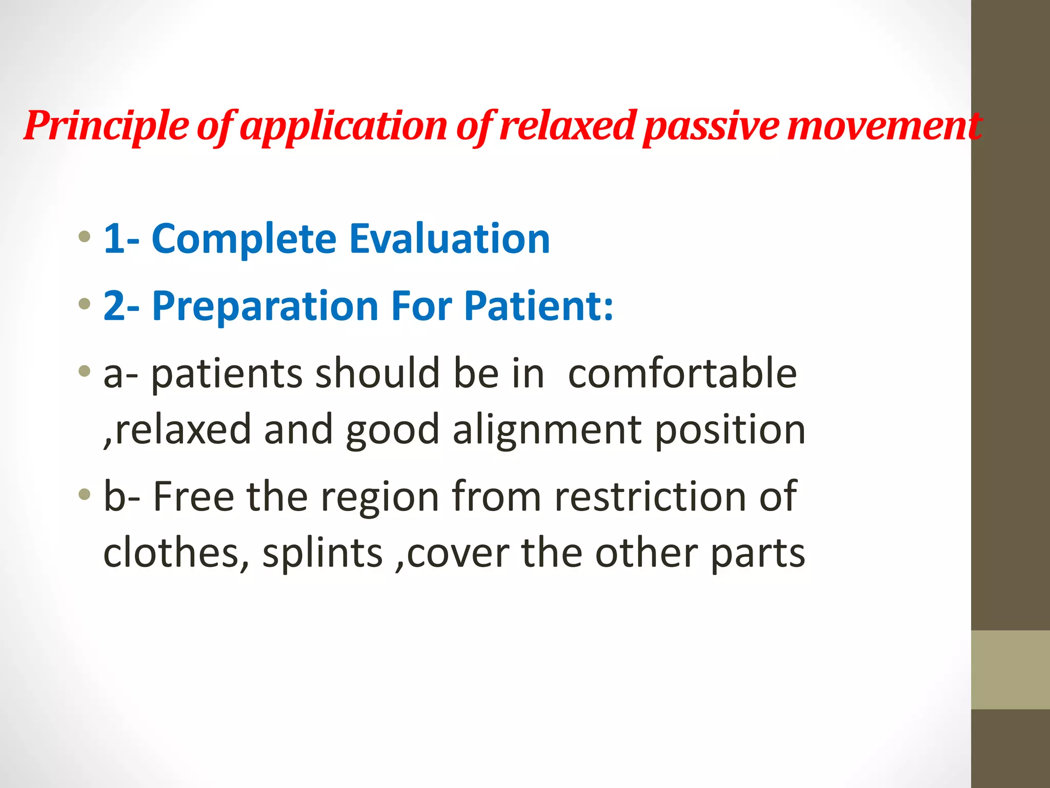 Principleof application of relaxedpassivemovement
• 1- Complete Evaluation
• 2- Preparation For Patient:
• a- patients should be in comfortable
,relaxed and good alignment position
• b- Free the region from restriction of
clothes, splints ,cover the other parts
 
